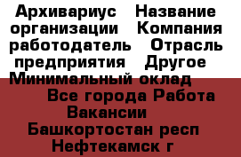 Архивариус › Название организации ­ Компания-работодатель › Отрасль предприятия ­ Другое › Минимальный оклад ­ 18 000 - Все города Работа » Вакансии   . Башкортостан респ.,Нефтекамск г.